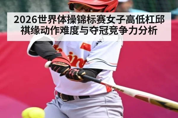 2026世界体操锦标赛女子高低杠邱祺缘动作难度与夺冠竞争力分析